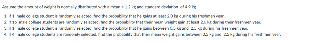 Assume the amount of weight is normally distributed with a mean = 1.2 kg and standard deviation of 4.9 kg
1. If 1 male college student is randomly selected, find the probability that he gains at least 2.0 kg during his freshmen year.
2. If 16 male college students are randomly selected, find the probability that their mean weight gain at least 2.0 kg during their freshmen year.
3. If 1 male college student is randomly selected, find the probability that he gains between 0.5 kg and 2.5 kg during his freshmen year.
4. If 4 male college students are randomly selected, find the probability that their mean weight gains between 0.5 kg and 2.5 kg during his freshmen year.
