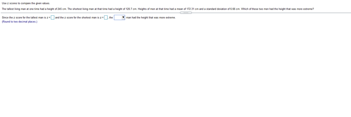 Use z scores to compare the given values.
The tallest living man at one time had a height of 245 cm. The shortest living man at that time had a height of 120.7 cm. Heights of men at that time had a mean of 172.31 cm and a standard deviation of 6.66 cm. Which of these two men had the height that was more extreme?
Since the z score for the tallest man is z = and the z score for the shortest man is z=
the
man had the height that was more extreme.
(Round to two decimal places.)
