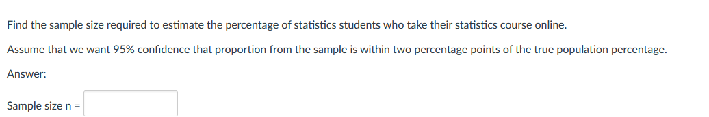 Find the sample size required to estimate the percentage of statistics students who take their statistics course online.
Assume that we want 95% confidence that proportion from the sample is within two percentage points of the true population percentage.
Answer:
Sample size n =
