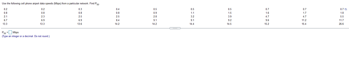 Use the following cell phone airport data speeds (Mbps) from a particular network. Find Ps0-
0.2
0.2
0.3
0.4
0.5
0.5
0.5
0.7
0.7
0.7 O
0.8
0.8
0.8
0.8
0.9
1.1
1.5
1.6
1.7
1.8
2.1
2.3
2.5
2.5
2.8
3.2
3.9
4.7
4.7
5.5
6.7
6.9
6.9
84
9.1
9.1
9.2
9.6
11.2
11.7
13.3
13.3
13.6
14.2
14.2
14.4
14.5
15.2
15.4
26.6
.....
Mbps
P50 =
(Type an integer or a decimal. Do not round.)
