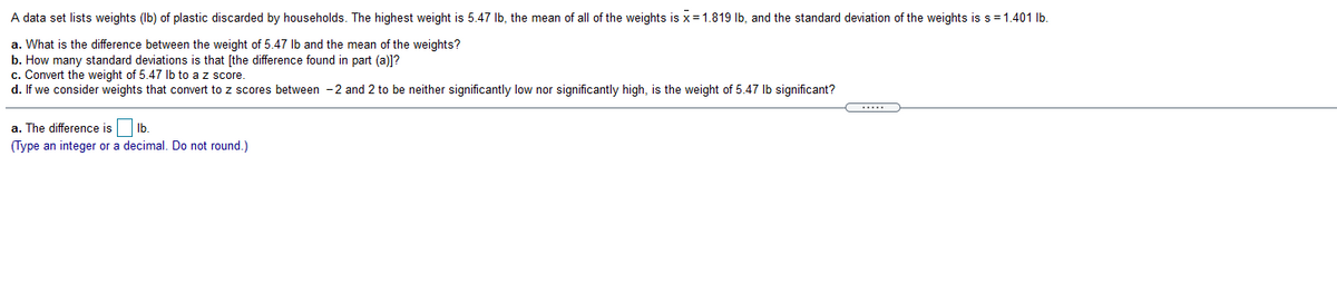 A data set lists weights (Ib) of plastic discarded by households. The highest weight is 5.47 Ib, the mean of all of the weights is x = 1.819 Ib, and the standard deviation of the weights is s =1.401 lb.
a. What is the difference between the weight of 5.47 Ib and the mean of the weights?
b. How many standard deviations is that [the difference found in part (a)]?
c. Convert the weight of 5.47 Ib to a z score
d. If we consider weights that convert to z scores between -2 and 2 to be neither significantly low nor significantly high, is the weight of 5.47 Ib significant?
a. The difference is Ib.
(Type an integer or a decimal. Do not round.)
