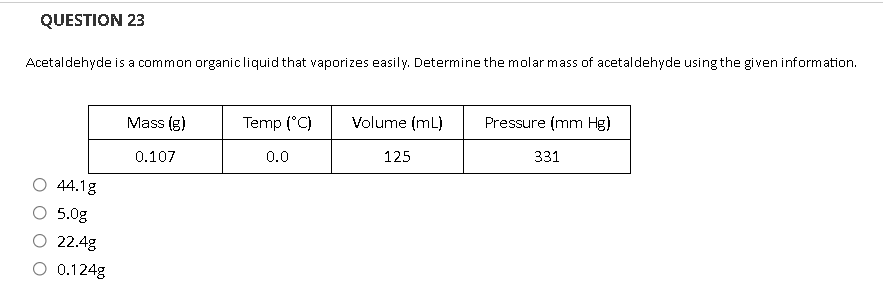 QUESTION 23
Acetaldehyde is a common organicliquid that vaporizes easily. Determine the molar mass of acetaldehyde using the given information.
Mass (g)
Temp (°C)
Volume (mL)
Pressure (mm Hg)
0.0
125
331
0.107
44.1g
O 5.0g
O 22.4g
O 0.124g
