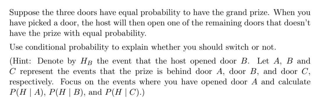 Suppose the three doors have equal probability to have the grand prize. When you
have picked a door, the host will then open one of the remaining doors that doesn't
have the prize with equal probability.
Use conditional probability to explain whether you should switch or not.
(Hint: Denote by HB the event that the host opened door B. Let A, B and
C represent the events that the prize is behind door A, door B, and door C,
respectively. Focus on the events where you have opened door A and calculate
P(H | A), P(H | B), and P(H | C).)