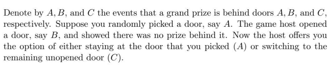 Denote by A, B, and C the events that a grand prize is behind doors A, B, and C,
respectively. Suppose you randomly picked a door, say A. The game host opened
a door, say B, and showed there was no prize behind it. Now the host offers you
the option of either staying at the door that you picked (A) or switching to the
remaining unopened door (C).