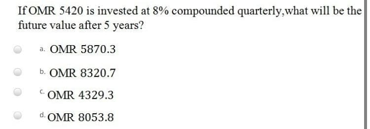 If OMR 5420 is invested at 8% compounded quarterly,what will be the
future value after 5 years?
a. OMR 5870.3
b. OMR 8320.7
C.
OMR 4329.3
d. OMR 8053.8
