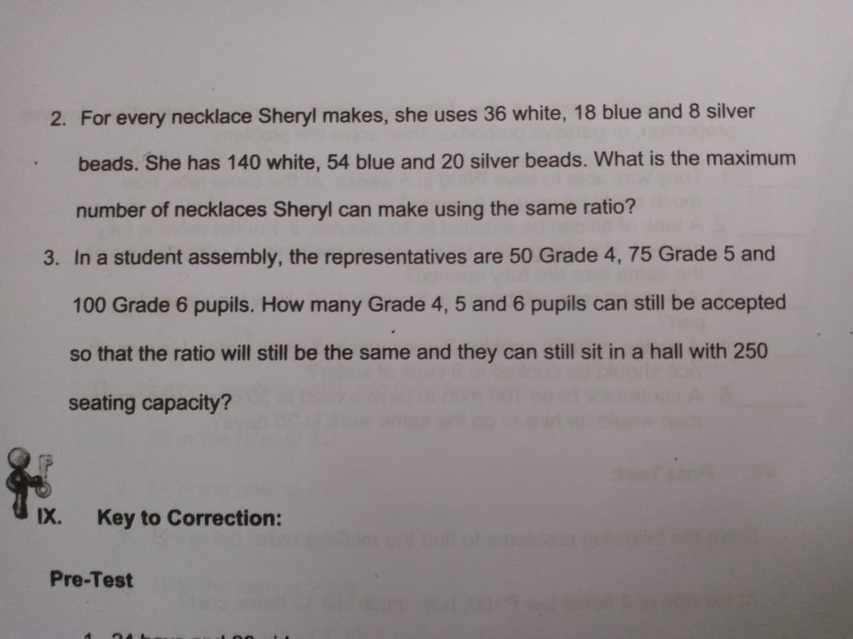 2. For every necklace Sheryl makes, she uses 36 white, 18 blue and 8 silver
beads. She has 140 white, 54 blue and 20 silver beads. What is the maximum
number of necklaces Sheryl can make using the same ratio?
3. In a student assembly, the representatives are 50 Grade 4, 75 Grade 5 and
100 Grade 6 pupils. How many Grade 4, 5 and 6 pupils can still be accepted
so that the ratio will still be the same and they can still sit in a hall with 250
seating capacity?
IX.
Key to Correction:
Pre-Test
