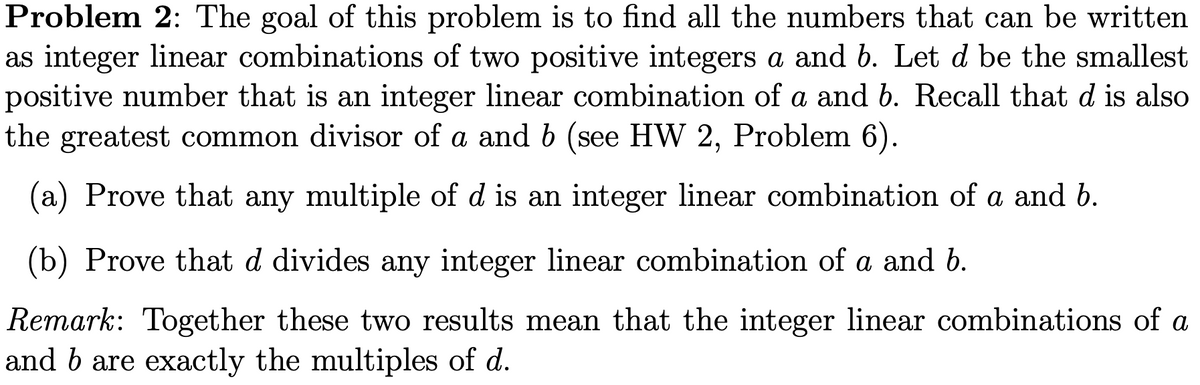 Problem 2: The goal of this problem is to find all the numbers that can be written
as integer linear combinations of two positive integers a and b. Let d be the smallest
positive number that is an integer linear combination of a and b. Recall that d is also
the greatest common divisor of a and b (see HW 2, Problem 6).
(a) Prove that any multiple of d is an integer linear combination of a and b.
(b) Prove that d divides any integer linear combination of a and b.
Remark: Together these two results mean that the integer linear combinations of a
and b are exactly the multiples of d.