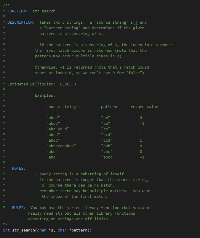 * FUNCTION:
str_search
takes two C strings: a "source string" s[] and
a "pattern string" and determines if the given
DESCRIPTION:
pattern is a substring of s.
If the pattern is a substring of s, the index into s where
the first match occurs is returned (note that the
pattern may occur multiple times in s).
Otherwise, -1 is returned (note that a match could
start at index 0, so we can't use e for "false").
Estimated Difficulty: LEVEL 3
Examples:
source string s
pattern
return-value
"ab"
"aa"
"abcd"
"abcd"
-1
"abc bc d"
"bc"
1.
"abcd"
"bcd"
1
"abcd"
"bcd"
1
"abracadabra"
"dab"
"abc"
"abc"
"abc"
"abcd"
-1
NOTES:
every string is a substring of itself
if the pattern is longer than the source string,
of course there can be no match.
remember there may be multiple matches
you want
the index of the first match.
You may use the strlen library function (but you don't
really need it) but all other library functions
RULES:
operating on strings are off limits!
*/
int str_search(char *s, char *pattern);
