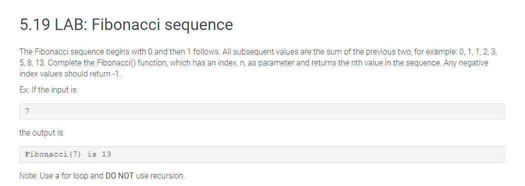 5.19 LAB: Fibonacci sequence
The Fibonacci sequence begins with 0 and then 1 follows. All subsequent values are the sum of the previous two, for example: 0, 1, 1, 2, 3,
5, 8, 13. Complete the Fibonacci(() function, which has an index, n, as parameter and returns the nth value in the sequence. Any negative
index values should return -1.
Ex: If the input is:
7
the output is:
Fibonacci (7) is 13
Note: Use a for loop and DO NOT use recursion.
