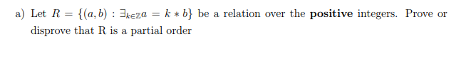 a) Let R = {(a, b) : 3keza = k * b} be a relation over the positive integers. Prove or
disprove that R is a partial order
