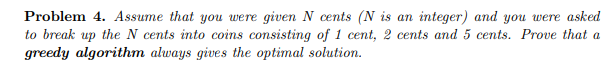 Problem 4. Assume that you were given N cents (N is an integer) and you were asked
to break up the N cents into coins consisting of 1 cent, 2 cents and 5 cents. Prove that a
greedy algorithm always gives the optimal solution.