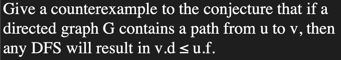 Give a counterexample to the conjecture that if a
directed graph G contains a path from u to v, then
any DFS will result in v.d ≤ u.f.