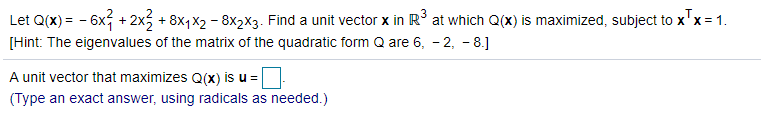 Let Q(x) = - 6x + 2x3 + 8x,x2 - 8x2X3. Find a unit vector x in R at which Q(x) is maximized, subject to x'x= 1.
[Hint: The eigenvalues of the matrix of the quadratic form Q are 6, - 2, - 8.]
A unit vector that maximizes Q(x) is u =
(Type an exact answer, using radicals as needed.)
