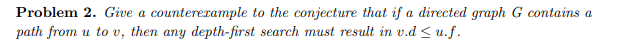 Problem 2. Give a counterexample to the conjecture that if a directed graph G contains a
path from u to v, then any depth-first search must result in v.d ≤ u.f.