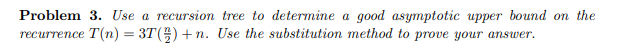 Problem 3. Use a recursion tree to determine a good asymptotic upper bound on the
recurrence T(n) = 3T()+n. Use the substitution method to prove your answer.