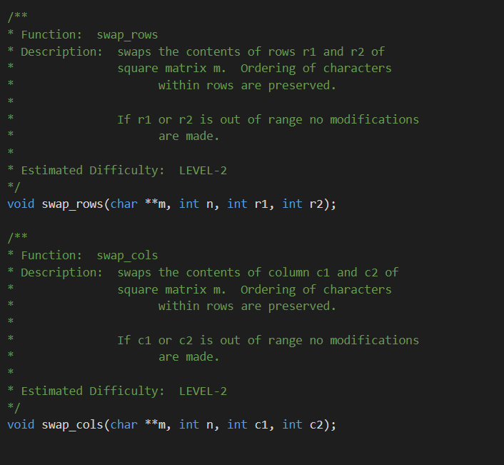 **
* Function: swap_rows
Description: swaps the contents of rows r1 and r2 of
square matrix m. Ordering of characters
within rows are preserved.
If r1 or r2 is out of range no modifications
are made.
* Estimated Difficulty: LEVEL-2
*/
void swap_rows(char **m, int n, int r1, int r2);
/**
* Function: swap_cols
Description: swaps the contents of column c1 and c2 of
square matrix m. Ordering of characters
within rows are preserved.
If c1 or c2 is out of range no modifications
are made.
* Estimated Difficulty: LEVEL-2
*/
void swap_cols(char **m, int n, int c1, int c2);
