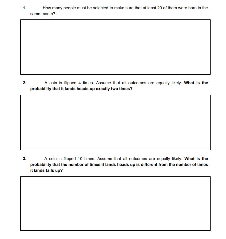 1.
How many people must be selected to make sure that at least 20 of them were born in the
same month?
2.
A coin is flipped 4 times. Assume that all outcomes are equally likely. What is the
probability that it lands heads up exactly two times?
3.
A coin is flipped 10 times. Assume that all outcomes are equally likely. What is the
probability that the number of times it lands heads up is different from the number of times
it lands tails up?
