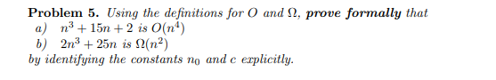 ### Problem 5

Using the definitions for \(O\) (Big-O notation) and \(\Omega\) (Big-Omega notation), **prove formally** that:

a) \(n^3 + 15n + 2\) is \(O(n^4)\)

b) \(2n^3 + 25n\) is \(\Omega(n^2)\)

by identifying the constants \(n_0\) and \(c\) explicitly.