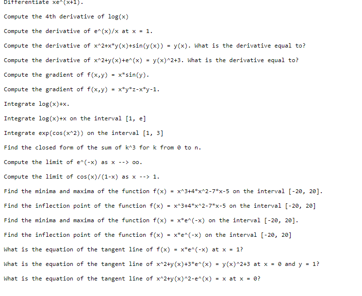 Differentiate xe^(x+1).
Compute the 4th derivative of log(x)
Compute the derivative of e^(x)/x at x = 1.
Compute the derivative of x^2+x*y(x)+sin(y(x)) = y(x). What is the derivative equal to?
Compute the derivative of x^2+y(x)+e^(x) = y(x)^2+3. What is the derivative equal to?
Compute the gradient of f(x,y) = x*sin(y).
Compute the gradient of f(x,y) = x*y*z-x*y-1.
Integrate log(x)+x.
Integrate log(x)+x on the interval [1, e]
Integrate exp (cos(x^2)) on the interval [1, 3]
Find the closed form of the sum of k^3 for k from 0 to n.
Compute the limit of e^(-x) as x --> 00.
Compute the limit of cos(x)/(1-x) as x --> 1.
Find the minima and maxima of the function f(x) = x^3+4*x^2-7*x-5 on the interval [-20, 20].
Find the inflection point of the function f(x) x^3+4*x^2-7*x-5 on the interval [-20, 20]
Find the minima and maxima of the function f(x) = x*e^(-x) on the interval [-20, 20].
x*e^(-x) on the interval [-20, 20]
x*e^(-x) at x = 1?
Find the inflection point of the function f(x)
What is the equation of the tangent line of f(x)
What is the equation of the tangent line of x^2+y(x) +3*e^(x) = y(x)^2+3 at x = 0 and y = 1?
What is the equation of the tangent line of x^2+y(x)^2-e^(x) = x at x = 0?
=