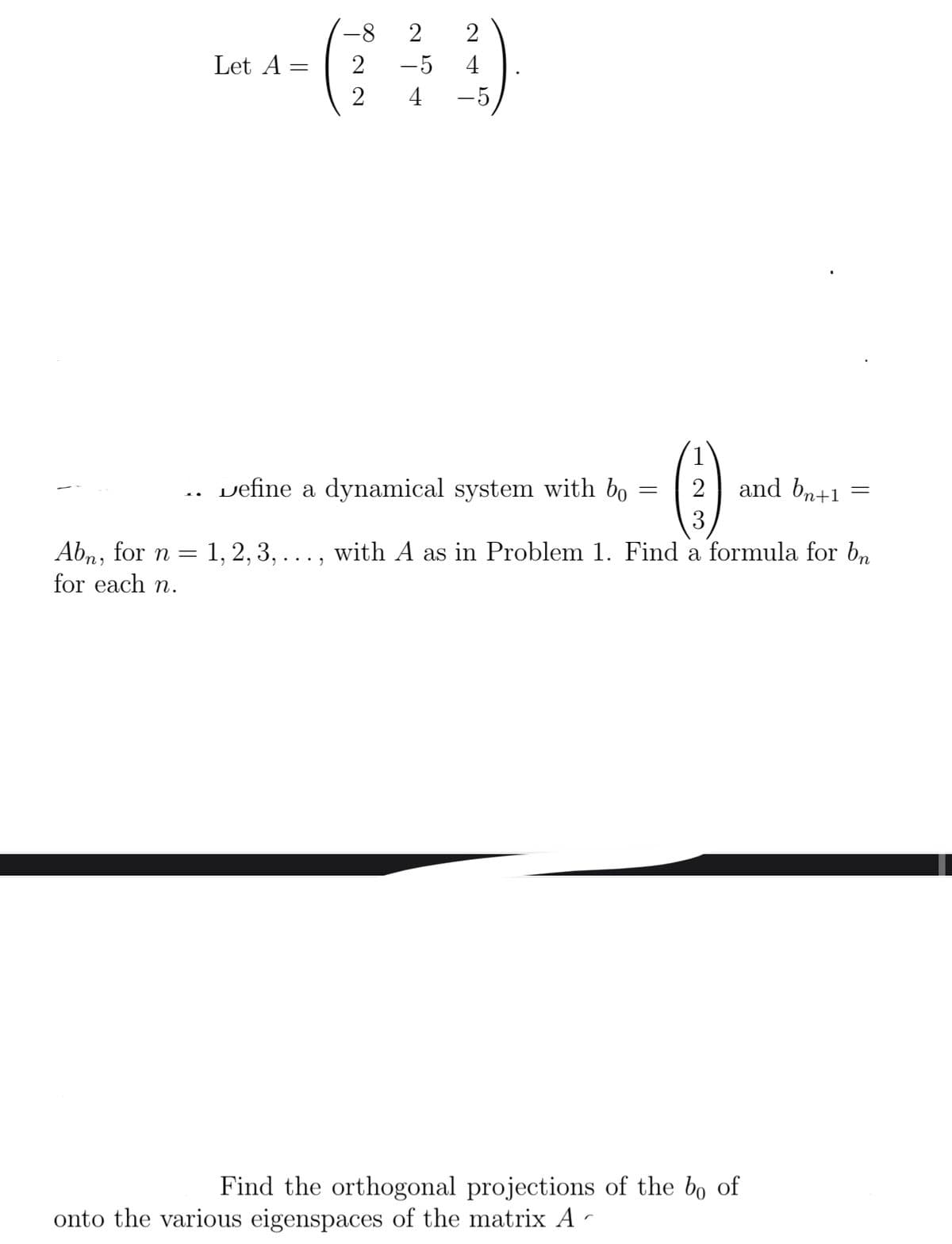 Let A
=
Abn, for n = 1, 2, 3,
for each n.
-8 2 2
2
-5
4
2
4
-5
Define a dynamical system with bo
....
()
2
3
with A as in Problem 1. Find a formula for bn
=
and bn+1
Find the orthogonal projections of the bo of
onto the various eigenspaces of the matrix A ^
=