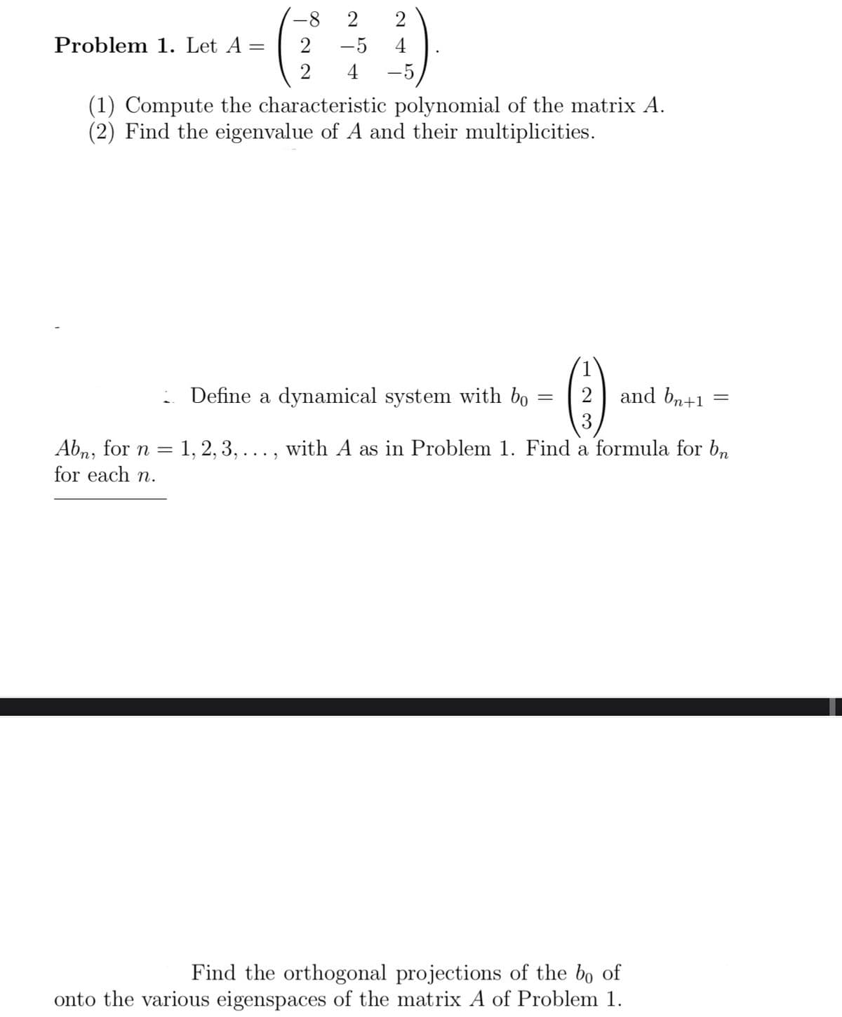 Problem 1. Let A
=
-8 2
2 -5
2
24
4 -5
(1) Compute the characteristic polynomial of the matrix A.
(2) Find the eigenvalue of A and their multiplicities.
Define a dynamical system with bo
=
(1).
3
2 and bn+1
=
Abn, for n = 1, 2, 3, ..., with A as in Problem 1. Find a formula for bn
for each n.
Find the orthogonal projections of the bo of
onto the various eigenspaces of the matrix A of Problem 1.