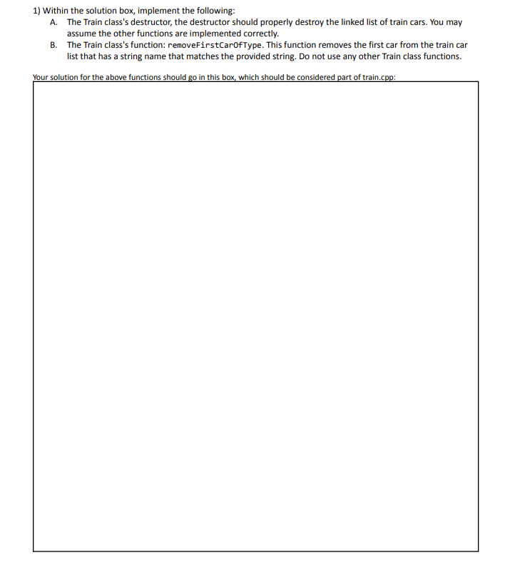 1) Within the solution box, implement the following:
A. The Train class's destructor, the destructor should properly destroy the linked list of train cars. You may
assume the other functions are implemented correctly.
B. The Train class's function: removeFirstCarofType. This function removes the first car from the train car
list that has a string name that matches the provided string. Do not use any other Train class functions.
Your solution for the above functions should go in this box, which should be considered part of train.cpp:
