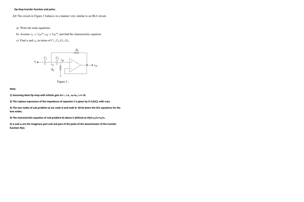 Op Amp transfer function and poles:
3.1 The circuit in Figure 3 behaves in a manner very similar to an RLC circuit.
a) Write the node equations.
b) Assume va = Vest, vB = Vjest, and find the characteristic equation.
c) Find a and w, in terms of C1, C2, G1,G2.
R2
www
C1
• vo
R2
Figure 3 :
Note:
1) Assuming ideal Op Amp with infinite gain A=0, i.e., VB=Vo, i,=i.=0.
2) The Laplace expression of the impedance of capacitor C is given by Z=1/(sC), with s=jw.
3) The two nodes of sub-problem a) are node A and node B. Write down the KCL equations for the
two nodes.
4) The characteristic equation of sub-problem b) above is defined as H(s)=v/v=V/vj.
5) a and w are the imaginary part and real part of the poles of the denominator of the transfer
function H(s).
