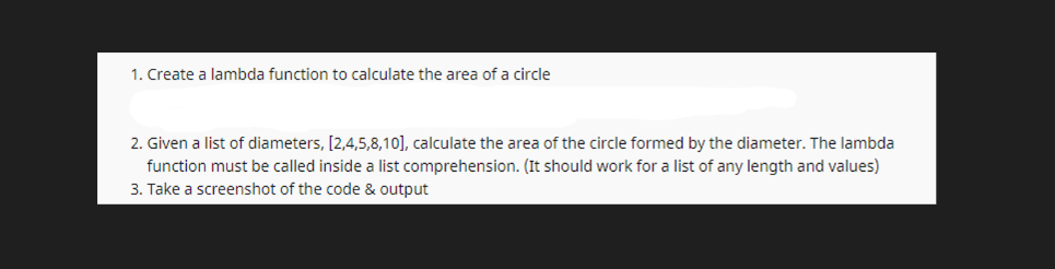 1. Create a lambda function to calculate the area of a circle
2. Given a list of diameters, [2,4,5,8,10], calculate the area of the circle formed by the diameter. The lambda
function must be called inside a list comprehension. (It should work for a list of any length and values)
3. Take a screenshot of the code & output