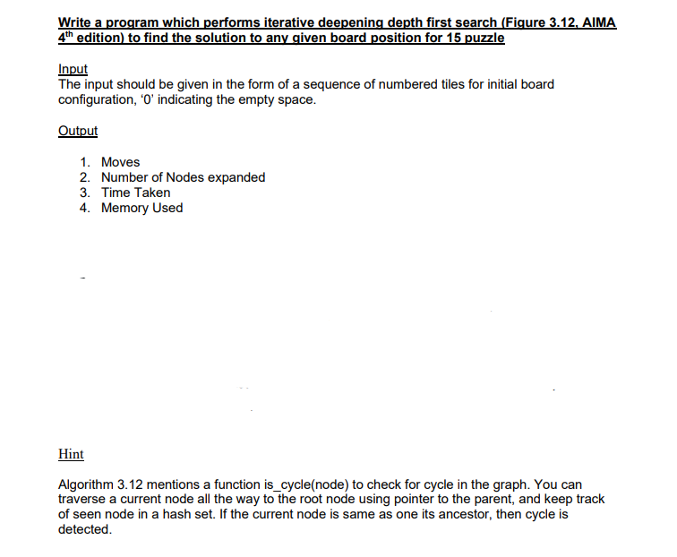 Write a program which performs iterative deepening depth first search (Figure 3.12, AIMA
4th edition) to find the solution to any given board position for 15 puzzle
Input
The input should be given in the form of a sequence of numbered tiles for initial board
configuration, '0' indicating the empty space.
Output
1. Moves
2. Number of Nodes expanded
3. Time Taken
4. Memory Used
Hint
Algorithm 3.12 mentions a function is_cycle(node) to check for cycle in the graph. You can
traverse a current node all the way to the root node using pointer to the parent, and keep track
of seen node in a hash set. If the current node is same as one its ancestor, then cycle is
detected.