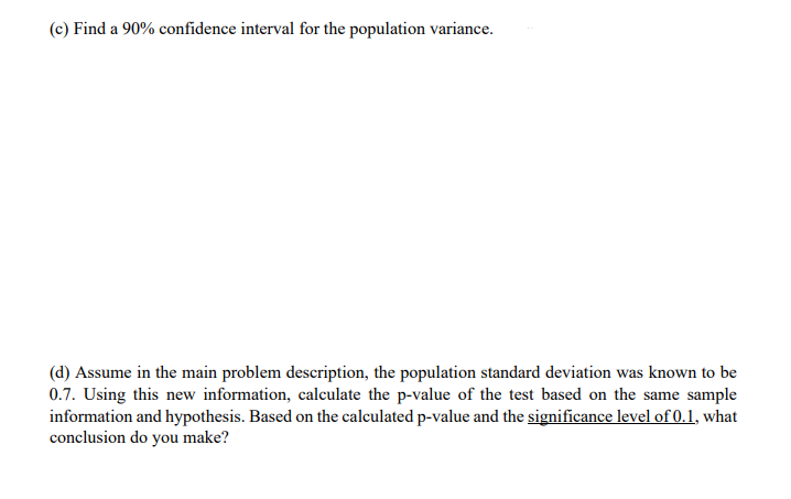 (c) Find a 90% confidence interval for the population variance.
(d) Assume in the main problem description, the population standard deviation was known to be
0.7. Using this new information, calculate the p-value of the test based on the same sample
information and hypothesis. Based on the calculated p-value and the significance level of 0.1, what
conclusion do you make?
