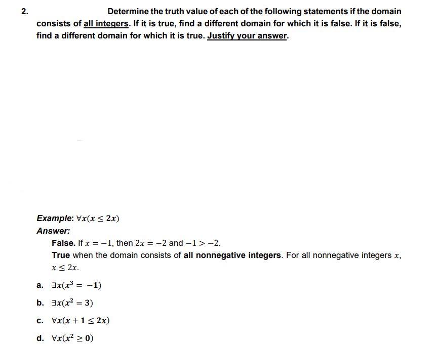 2.
Determine the truth value of each of the following statements if the domain
consists of all integers. If it is true, find a different domain for which it is false. If it is false,
find a different domain for which it is true. Justify your answer.
Example: Vx(x < 2x)
Answer:
False. If x = -1, then 2x = -2 and –1> -2.
True when the domain consists of all nonnegative integers. For all nonnegative integers x,
x< 2x.
a. 3x(x³ = -1)
b. 3x(x? = 3)
c. Vx(x +1< 2x)
d. Vx(x² > 0)
