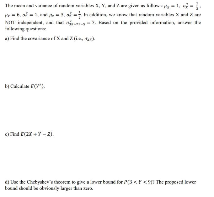 The mean and variance of random variables X, Y, and Z are given as follows: ux = 1, ož =
%3D
In addition, we know that random variables X and Z are
Hy = 6, oỷ = 1, and µz = 3, o} :
NOT independent, and that ox+22-5 = 7. Based on the provided information, answer the
following questions:
%3D
a) Find the covariance of X and Z (i.e., oxz).
b) Calculate E(Y²).
c) Find E(2X + Y – Z).
d) Use the Chebyshev's theorem to give a lower bound for P(3 < Y < 9)? The proposed lower
bound should be obviously larger than zero.
