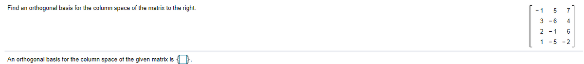 Find an orthogonal basis for the column space of the matrix to the right.
- 1
7
9-
4
2 - 1
1 -5 -2
An orthogonal basis for the column space of the given matrix is

