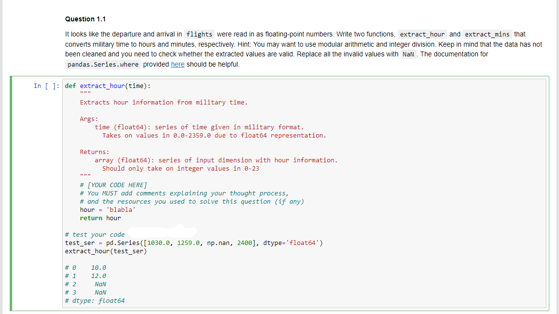 Question 1.1
It looks like the departure and arrival in flights were read in as floating-point numbers. Write two functions, extract_hour and extract_mins that
converts military time to hours and minutes, respectively. Hint: You may want to use modular arithmetic and integer division. Keep in mind that the data has not
been cleaned and you need to check whether the extracted values are valid. Replace all the invalid values with NaN. The documentation for
pandas.Series. where provided here should be helpful.
In [ ]: def extract_hour(time):
Extracts hour information from military time.
Args:
time (float64): series of time given in military format.
Takes on values in 0.0-2359.0 due to float64 representation.
Returns:
array (float64): series of input dimension with hour information.
Should only take on integer values in 0-23
# [YOUR CODE HERE]
# You MUST add comments explaining your thought process,
# and the resources you used to solve this question (if any)
hour 'blabla'
return hour
=
# test your code
test_ser = pd.Series ([1030.0, 1259.0, np.nan, 2400], dtype='float64')
extract_hour(test_ser)
10.0
12.0
NaN
NaN
# 0
# 1
# 2
# 3
#dtype: float64