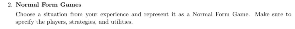 2. Normal Form Games
Choose a situation from your experience and represent it as a Normal Form Game. Make sure to
specify the players, strategies, and utilities.