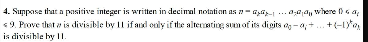 4. Suppose that a positive integer is written in decimal notation as n = azak-1
a₂ª1ª0 where 0 ≤ a;
< 9. Prove that n is divisible by 11 if and only if the alternating sum of its digits a-a; + ... + (−1)kak
is divisible by 11.