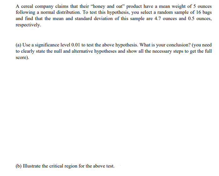 A cereal company claims that their "honey and oat" product have a mean weight of 5 ounces
following a normal distribution. To test this hypothesis, you select a random sample of 16 bags
and find that the mean and standard deviation of this sample are 4.7 ounces and 0.5 ounces,
respectively.
(a) Use a significance level 0.01 to test the above hypothesis. What is your conclusion? (you need
to clearly state the null and alternative hypotheses and show all the necessary steps to get the full
score).
(b) Illustrate the critical region for the above test.
