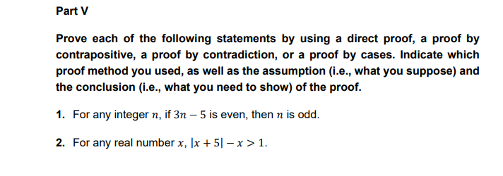 Part V
Prove each of the following statements by using a direct proof, a proof by
contrapositive, a proof by contradiction, or a proof by cases. Indicate which
proof method you used, as well as the assumption (i.e., what you suppose) and
the conclusion (i.e., what you need to show) of the proof.
1. For any integer n, if 3n – 5 is even, then n is odd.
2. For any real number x, |x + 5| – x > 1.
