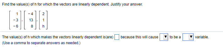 Find the value(s) of h for which the vectors are linearly dependent. Justify your answer.
1
- 4
8
h
The value(s) of h which makes the vectors linearly dependent is(are)
because this will cause
to be a
variable.
(Use a comma to separate answers as needed.)
