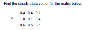 Find the steady-state vector for the matrix below.
0.4 0.4 0.1
P=
0 0.1 0.4
0.6 0.5 0.5
