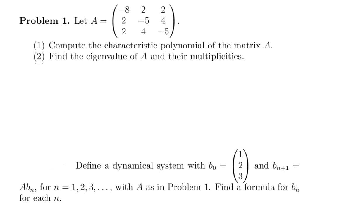 **Problem 1.** Let \( A = \begin{pmatrix}
-8 & 2 & 2 \\
2 & -5 & 4 \\
2 & 4 & -5
\end{pmatrix} \).

1. Compute the characteristic polynomial of the matrix \( A \).
2. Find the eigenvalues of \( A \) and their multiplicities.

Define a dynamical system with \( b_0 = \begin{pmatrix}
1 \\
2 \\
3
\end{pmatrix} \) and \( b_{n+1} = A b_n \), for \( n = 1, 2, 3, \ldots \), with \( A \) as in Problem 1. Find a formula for \( b_n \) for each \( n \).