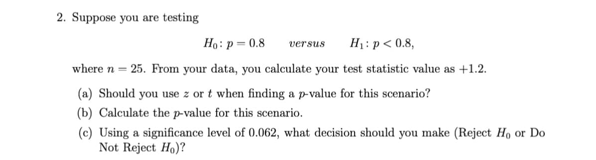 2. Suppose you are testing
Ho: p = 0.8
H1: p < 0.8,
versus
where n = 25. From your data, you calculate your test statistic value as +1.2.
(a) Should you use z or t when finding a p-value for this scenario?
(b) Calculate the p-value for this scenario.
(c) Using a significance level of 0.062, what decision should you make (Reject Ho or Do
Not Reject Ho)?
