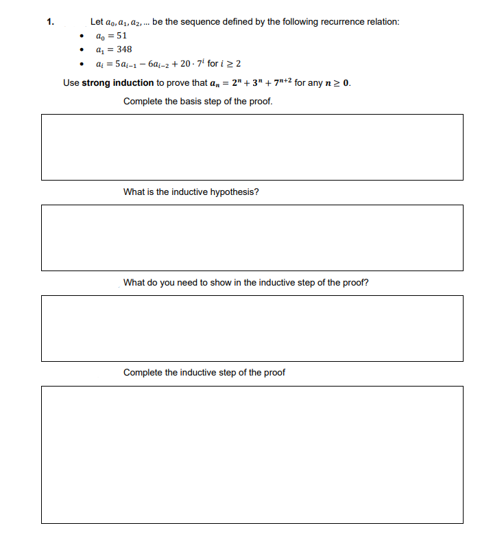 The problem presented is about a sequence defined by a recurrence relation. Here are the details as seen on the educational page:

1. **Problem Statement:**
   - Let \( a_0, a_1, a_2, \ldots \) be the sequence defined by the following recurrence relation:
     - \( a_0 = 51 \)
     - \( a_1 = 348 \)
     - \( a_i = 5a_{i-1} - 6a_{i-2} + 20 \cdot 7^i \) for \( i \geq 2 \)

2. **Objective:**
   - Use strong induction to prove that \( a_n = 2^n + 3^n + 7^{n+2} \) for any \( n \geq 0 \).

3. **Instructions:**
   - Complete the basis step of the proof.
   - What is the inductive hypothesis?
   - What do you need to show in the inductive step of the proof?
   - Complete the inductive step of the proof.

**Additional Details:**

- There are four distinct sections, each requiring input:
  1. A field for completing the basis step of the proof.
  2. A field for stating the inductive hypothesis.
  3. A field for describing what needs to be shown in the inductive step.
  4. A field for completing the inductive step of the proof. 

This page is designed for learners to engage with and complete the proof through the process of mathematical induction, facilitating an understanding of both the method and the specific sequence problem.