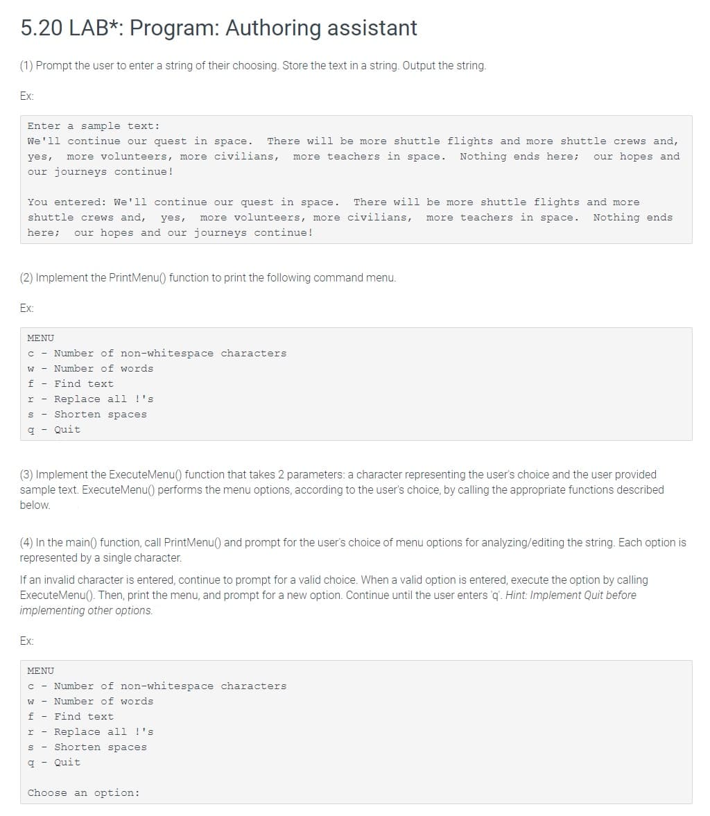 5.20 LAB*: Program: Authoring assistant
(1) Prompt the user to enter a string of their choosing. Store the text in a string. Output the string.
Ex:
Enter a sample text:
We'll continue our quest in space.
There will be more shuttle flights and more shuttle crews and,
yes,
more volunteers, more civilians,
more teachers in space. Nothing ends here;
our hopes and
our journeys continue !
You entered: We'll continue our quest in space.
There will be more shuttle flights and more
shuttle crews and,
yes,
more volunteers, more civilians,
more teachers in space. Nothing ends
here;
our hopes and our journeys continue!
(2) Implement the PrintMenu() function to print the following command menu.
Ex:
MENU
c - Number of non-whitespace characters
Number of words
f
Find text
Replace all !'s
s - Shorten spaces
r
Quit
(3) Implement the ExecuteMenu() function that takes 2 parameters: a character representing the user's choice and the user provided
sample text. ExecuteMenu() performs the menu options, according to the user's choice, by calling the appropriate functions described
below.
(4) In the main() function, call PrintMenu() and prompt for the user's choice of menu options for analyzing/editing the string. Each option is
represented by a single character.
If an invalid character is entered, continue to prompt for a valid choice. When a valid option is entered, execute the option by calling
ExecuteMenu(). Then, print the menu, and prompt for a new option. Continue until the user enters q. Hint: Implement Quit before
implementing other options.
Ex:
MENU
c - Number of non-whitespace characters
w - Number of words
f - Find text
r - Replace all !'s
s - Shorten spaces
q - Quit
Choose an option:
