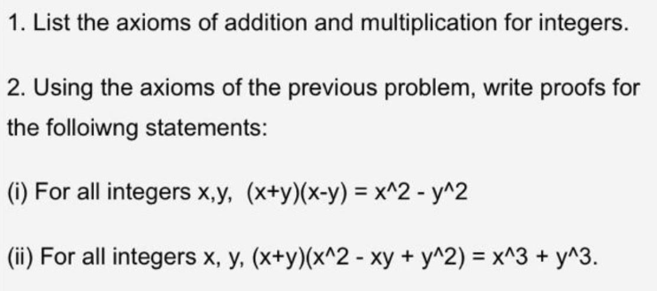 1. List the axioms of addition and multiplication for integers.
2. Using the axioms of the previous problem, write proofs for
the folloiwng statements:
(i) For all integers x,y, (x+y)(x-y) = x^2 - y^2
(ii) For all integers x, y, (x+y)(x^2 - xy + y^2) = x^3 + y^3.