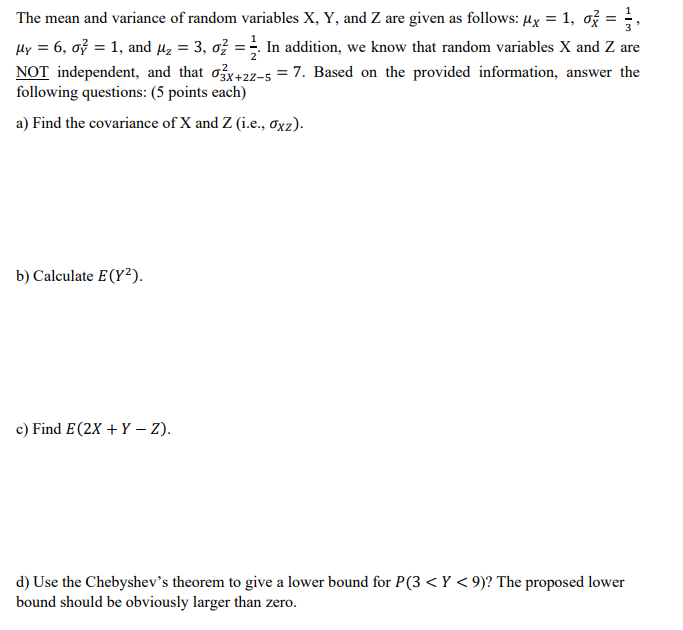 The mean and variance of random variables X, Y, and Z are given as follows: µx = 1, ož =
%3D
In addition, we know that random variables X and Z are
Hy = 6, oỷ = 1, and µz = 3, ož :
NOT independent, and that ox+2z-5 = 7. Based on the provided information, answer the
following questions: (5 points each)
%3D
a) Find the covariance of X and Z (i.e., Oxz).
b) Calculate E(Y²).
c) Find E(2X + Y – Z).
d) Use the Chebyshev's theorem to give a lower bound for P(3 < Y < 9)? The proposed lower
bound should be obviously larger than zero.
