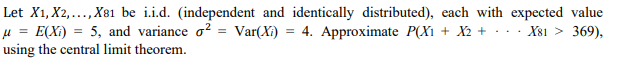 Let X1, X2,..., X81 be i.i.d. (independent and identically distributed), each with expected value
= E(Xi)
using the central limit theorem.
5, and variance o? = Var(Xi)
4. Approximate P(Xı + X2 + · ..
X81 > 369),
