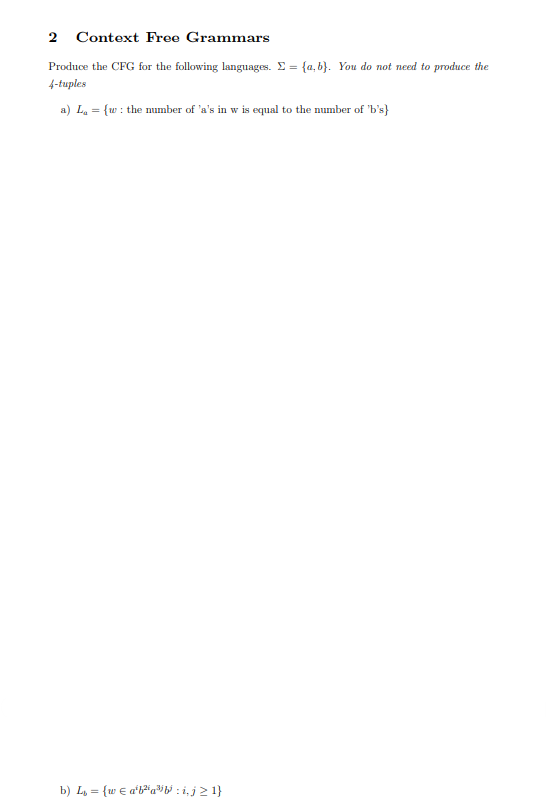 2 Context Free Grammars
Produce the CFG for the following languages. Σ = {a,b). You do not need to produce the
4-tuples
a) L₁ = {w: the number of 'a's in w is equal to the number of 'b's}
b) L₁ = {w = a¹b²a³b³ : i, j ≥ 1}