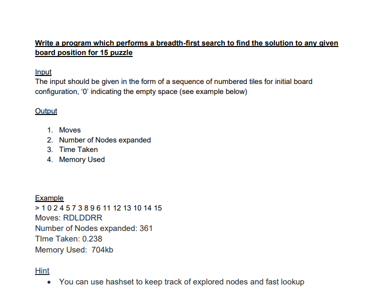 Write a program which performs a breadth-first search to find the solution to any given
board position for 15 puzzle
Input
The input should be given in the form of a sequence of numbered tiles for initial board
configuration, '0' indicating the empty space (see example below)
Output
1. Moves
2. Number of Nodes expanded
3. Time Taken
4. Memory Used
Example
> 1024573 896 11 12 13 10 14 15
Moves: RDLDDRR
Number of Nodes expanded: 361
Time Taken: 0.238
Memory Used: 704kb
Hint
You can use hashset to keep track of explored nodes and fast lookup