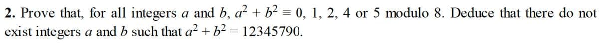 2. Prove that, for all integers a and b, a² + b² = 0, 1, 2, 4 or 5 modulo 8. Deduce that there do not
exist integers a and b such that a² + b² = 12345790.